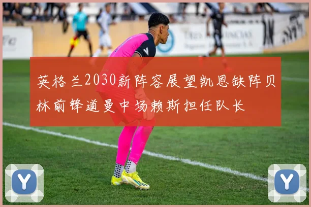英格兰2030新阵容展望凯恩缺阵贝林前锋道曼中场赖斯担任队长