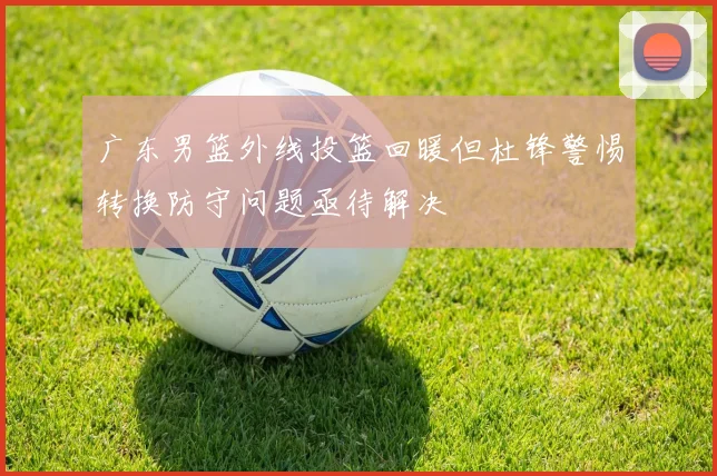 广东男篮外线投篮回暖但杜锋警惕转换防守问题亟待解决