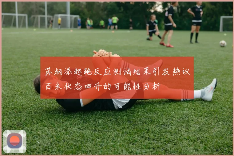 苏炳添起跑反应测试结果引发热议百米状态回升的可能性分析