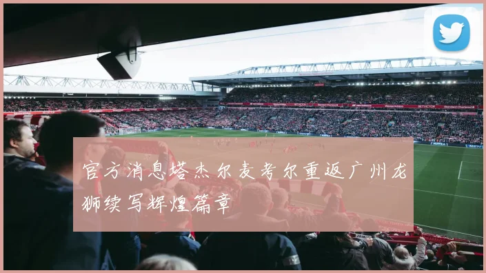 官方消息塔杰尔麦考尔重返广州龙狮续写辉煌篇章