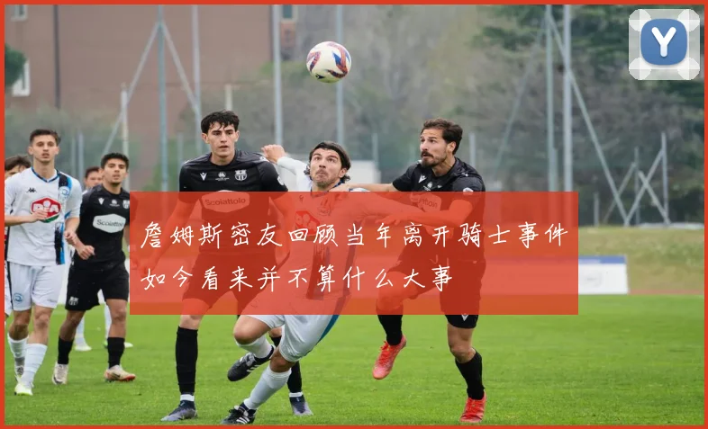 詹姆斯密友回顾当年离开骑士事件如今看来并不算什么大事