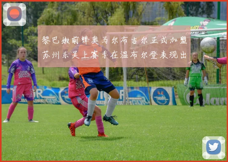 黎巴嫩前锋奥马尔布吉尔正式加盟苏州东吴上赛季在温布尔登表现出色