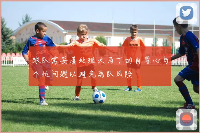 球队需妥善处理大马丁的自尊心与个性问题以避免离队风险