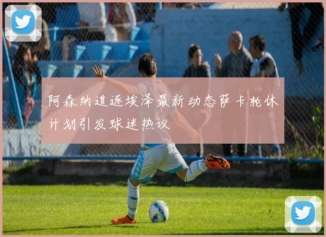 阿森纳追逐埃泽最新动态萨卡轮休计划引发球迷热议