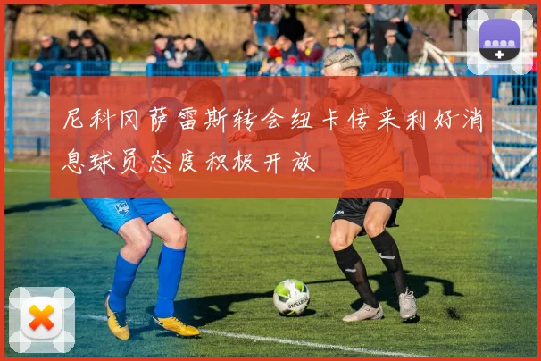 尼科冈萨雷斯转会纽卡传来利好消息球员态度积极开放