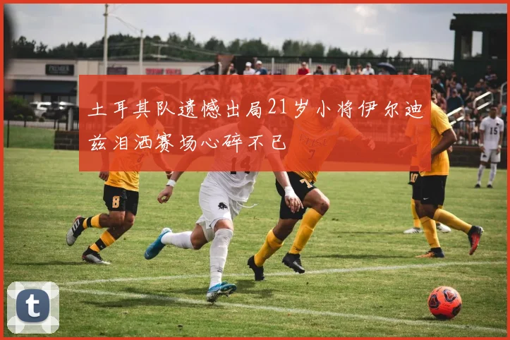土耳其队遗憾出局21岁小将伊尔迪兹泪洒赛场心碎不已