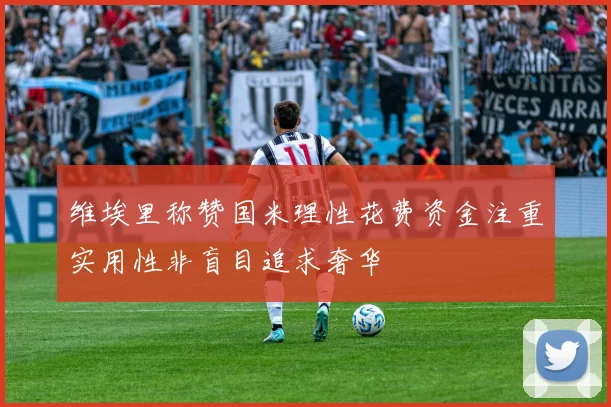 维埃里称赞国米理性花费资金注重实用性非盲目追求奢华