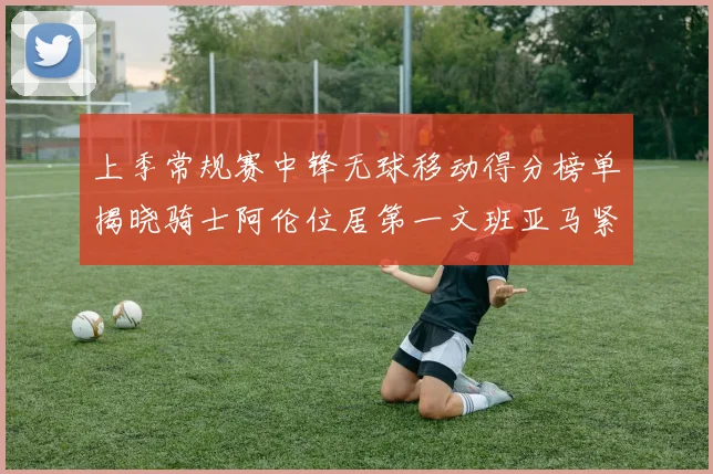 上季常规赛中锋无球移动得分榜单揭晓骑士阿伦位居第一文班亚马紧随其后